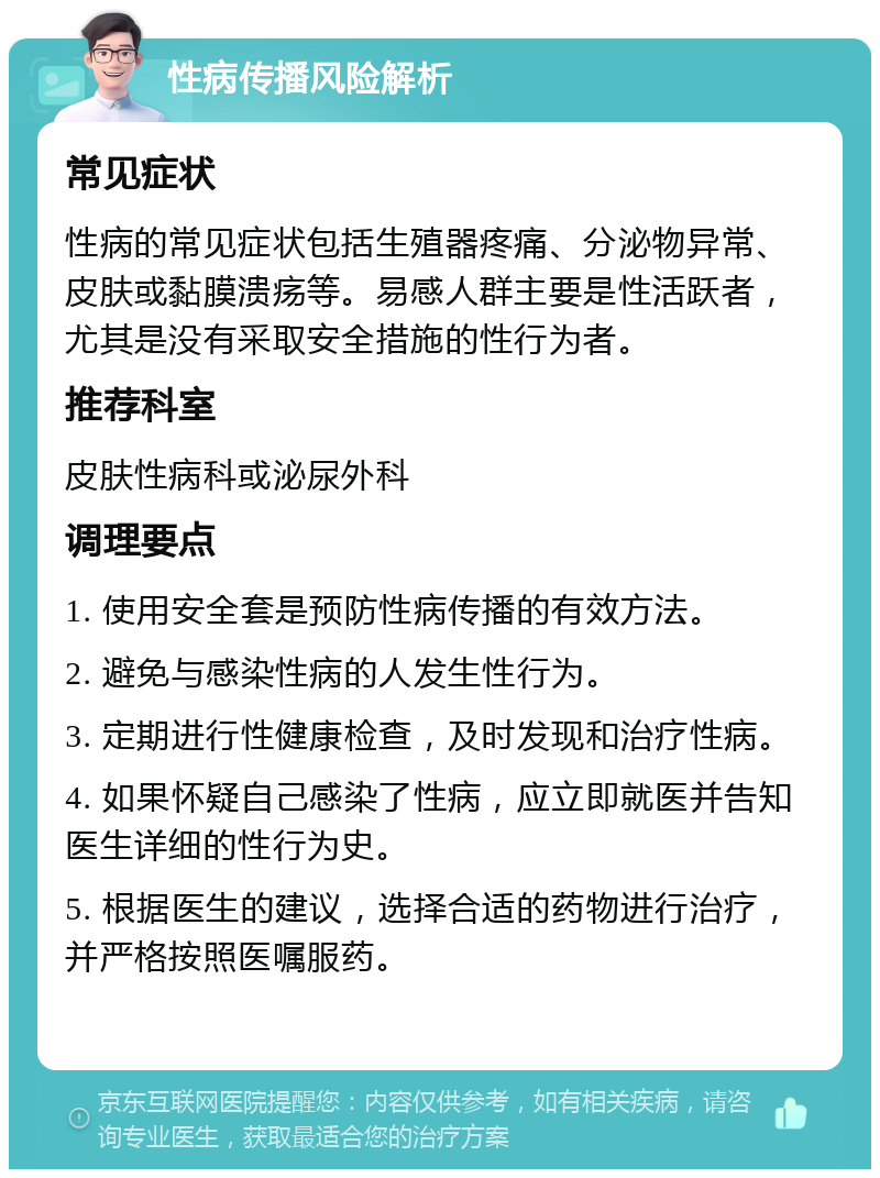 性病传播风险解析 常见症状 性病的常见症状包括生殖器疼痛、分泌物异常、皮肤或黏膜溃疡等。易感人群主要是性活跃者，尤其是没有采取安全措施的性行为者。 推荐科室 皮肤性病科或泌尿外科 调理要点 1. 使用安全套是预防性病传播的有效方法。 2. 避免与感染性病的人发生性行为。 3. 定期进行性健康检查，及时发现和治疗性病。 4. 如果怀疑自己感染了性病，应立即就医并告知医生详细的性行为史。 5. 根据医生的建议，选择合适的药物进行治疗，并严格按照医嘱服药。