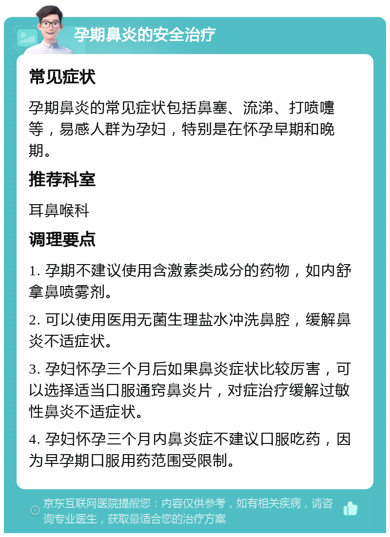 孕期鼻炎的安全治疗 常见症状 孕期鼻炎的常见症状包括鼻塞、流涕、打喷嚏等，易感人群为孕妇，特别是在怀孕早期和晚期。 推荐科室 耳鼻喉科 调理要点 1. 孕期不建议使用含激素类成分的药物，如内舒拿鼻喷雾剂。 2. 可以使用医用无菌生理盐水冲洗鼻腔，缓解鼻炎不适症状。 3. 孕妇怀孕三个月后如果鼻炎症状比较厉害，可以选择适当口服通窍鼻炎片，对症治疗缓解过敏性鼻炎不适症状。 4. 孕妇怀孕三个月内鼻炎症不建议口服吃药，因为早孕期口服用药范围受限制。