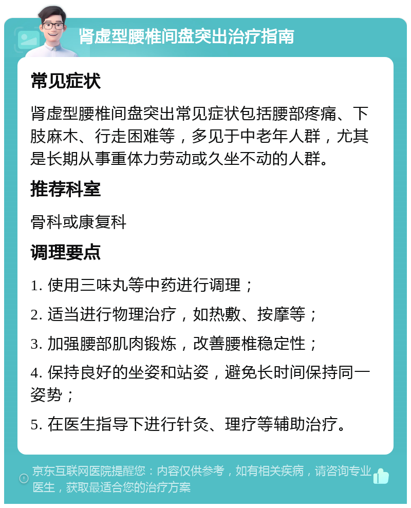 肾虚型腰椎间盘突出治疗指南 常见症状 肾虚型腰椎间盘突出常见症状包括腰部疼痛、下肢麻木、行走困难等，多见于中老年人群，尤其是长期从事重体力劳动或久坐不动的人群。 推荐科室 骨科或康复科 调理要点 1. 使用三味丸等中药进行调理； 2. 适当进行物理治疗，如热敷、按摩等； 3. 加强腰部肌肉锻炼，改善腰椎稳定性； 4. 保持良好的坐姿和站姿，避免长时间保持同一姿势； 5. 在医生指导下进行针灸、理疗等辅助治疗。