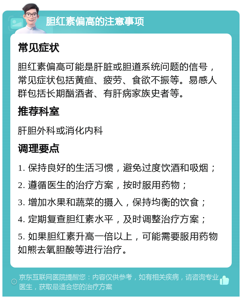 胆红素偏高的注意事项 常见症状 胆红素偏高可能是肝脏或胆道系统问题的信号，常见症状包括黄疸、疲劳、食欲不振等。易感人群包括长期酗酒者、有肝病家族史者等。 推荐科室 肝胆外科或消化内科 调理要点 1. 保持良好的生活习惯，避免过度饮酒和吸烟； 2. 遵循医生的治疗方案，按时服用药物； 3. 增加水果和蔬菜的摄入，保持均衡的饮食； 4. 定期复查胆红素水平，及时调整治疗方案； 5. 如果胆红素升高一倍以上，可能需要服用药物如熊去氧胆酸等进行治疗。