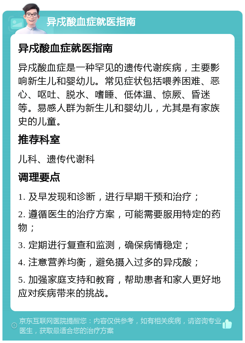 异戍酸血症就医指南 异戍酸血症就医指南 异戍酸血症是一种罕见的遗传代谢疾病，主要影响新生儿和婴幼儿。常见症状包括喂养困难、恶心、呕吐、脱水、嗜睡、低体温、惊厥、昏迷等。易感人群为新生儿和婴幼儿，尤其是有家族史的儿童。 推荐科室 儿科、遗传代谢科 调理要点 1. 及早发现和诊断，进行早期干预和治疗； 2. 遵循医生的治疗方案，可能需要服用特定的药物； 3. 定期进行复查和监测，确保病情稳定； 4. 注意营养均衡，避免摄入过多的异戍酸； 5. 加强家庭支持和教育，帮助患者和家人更好地应对疾病带来的挑战。