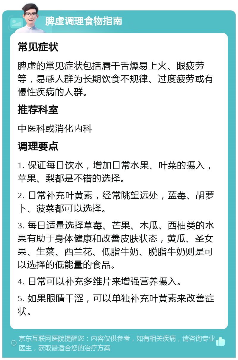 脾虚调理食物指南 常见症状 脾虚的常见症状包括唇干舌燥易上火、眼疲劳等，易感人群为长期饮食不规律、过度疲劳或有慢性疾病的人群。 推荐科室 中医科或消化内科 调理要点 1. 保证每日饮水，增加日常水果、叶菜的摄入，苹果、梨都是不错的选择。 2. 日常补充叶黄素，经常眺望远处，蓝莓、胡萝卜、菠菜都可以选择。 3. 每日适量选择草莓、芒果、木瓜、西柚类的水果有助于身体健康和改善皮肤状态，黄瓜、圣女果、生菜、西兰花、低脂牛奶、脱脂牛奶则是可以选择的低能量的食品。 4. 日常可以补充多维片来增强营养摄入。 5. 如果眼睛干涩，可以单独补充叶黄素来改善症状。