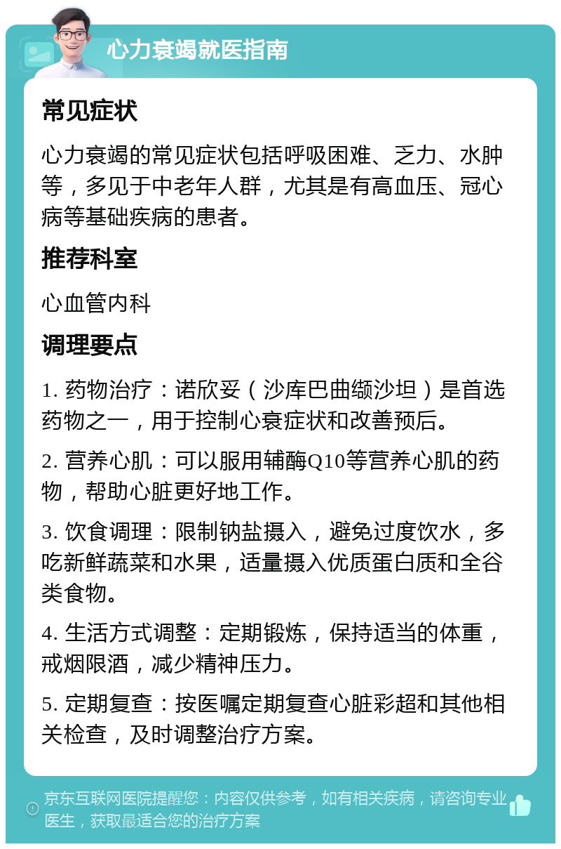 心力衰竭就医指南 常见症状 心力衰竭的常见症状包括呼吸困难、乏力、水肿等，多见于中老年人群，尤其是有高血压、冠心病等基础疾病的患者。 推荐科室 心血管内科 调理要点 1. 药物治疗：诺欣妥（沙库巴曲缬沙坦）是首选药物之一，用于控制心衰症状和改善预后。 2. 营养心肌：可以服用辅酶Q10等营养心肌的药物，帮助心脏更好地工作。 3. 饮食调理：限制钠盐摄入，避免过度饮水，多吃新鲜蔬菜和水果，适量摄入优质蛋白质和全谷类食物。 4. 生活方式调整：定期锻炼，保持适当的体重，戒烟限酒，减少精神压力。 5. 定期复查：按医嘱定期复查心脏彩超和其他相关检查，及时调整治疗方案。