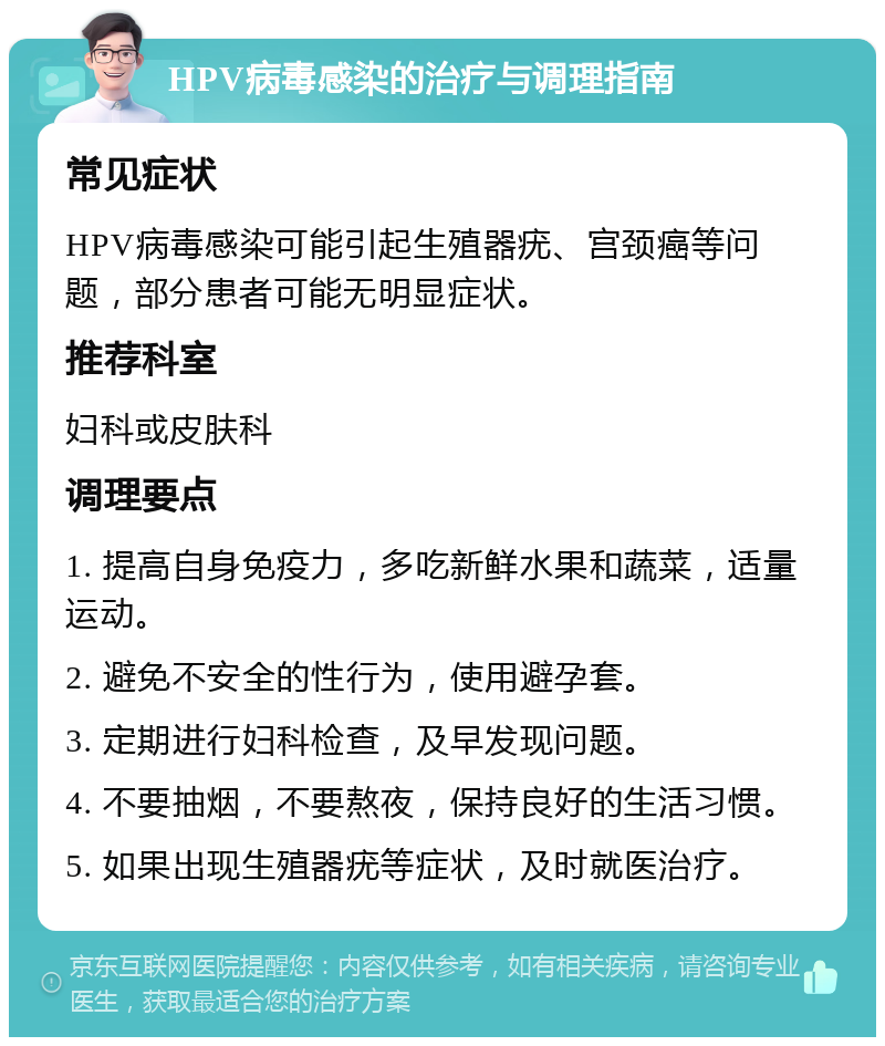 HPV病毒感染的治疗与调理指南 常见症状 HPV病毒感染可能引起生殖器疣、宫颈癌等问题，部分患者可能无明显症状。 推荐科室 妇科或皮肤科 调理要点 1. 提高自身免疫力，多吃新鲜水果和蔬菜，适量运动。 2. 避免不安全的性行为，使用避孕套。 3. 定期进行妇科检查，及早发现问题。 4. 不要抽烟，不要熬夜，保持良好的生活习惯。 5. 如果出现生殖器疣等症状，及时就医治疗。