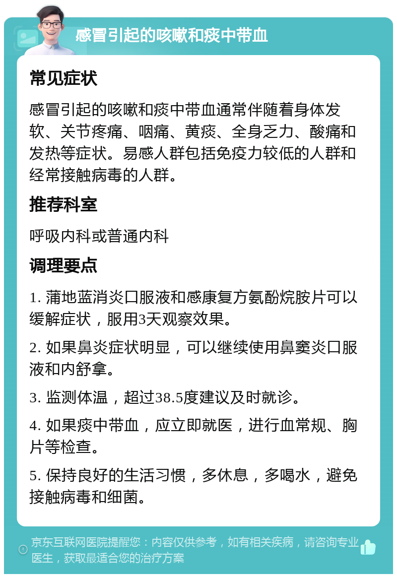 感冒引起的咳嗽和痰中带血 常见症状 感冒引起的咳嗽和痰中带血通常伴随着身体发软、关节疼痛、咽痛、黄痰、全身乏力、酸痛和发热等症状。易感人群包括免疫力较低的人群和经常接触病毒的人群。 推荐科室 呼吸内科或普通内科 调理要点 1. 蒲地蓝消炎口服液和感康复方氨酚烷胺片可以缓解症状，服用3天观察效果。 2. 如果鼻炎症状明显，可以继续使用鼻窦炎口服液和内舒拿。 3. 监测体温，超过38.5度建议及时就诊。 4. 如果痰中带血，应立即就医，进行血常规、胸片等检查。 5. 保持良好的生活习惯，多休息，多喝水，避免接触病毒和细菌。