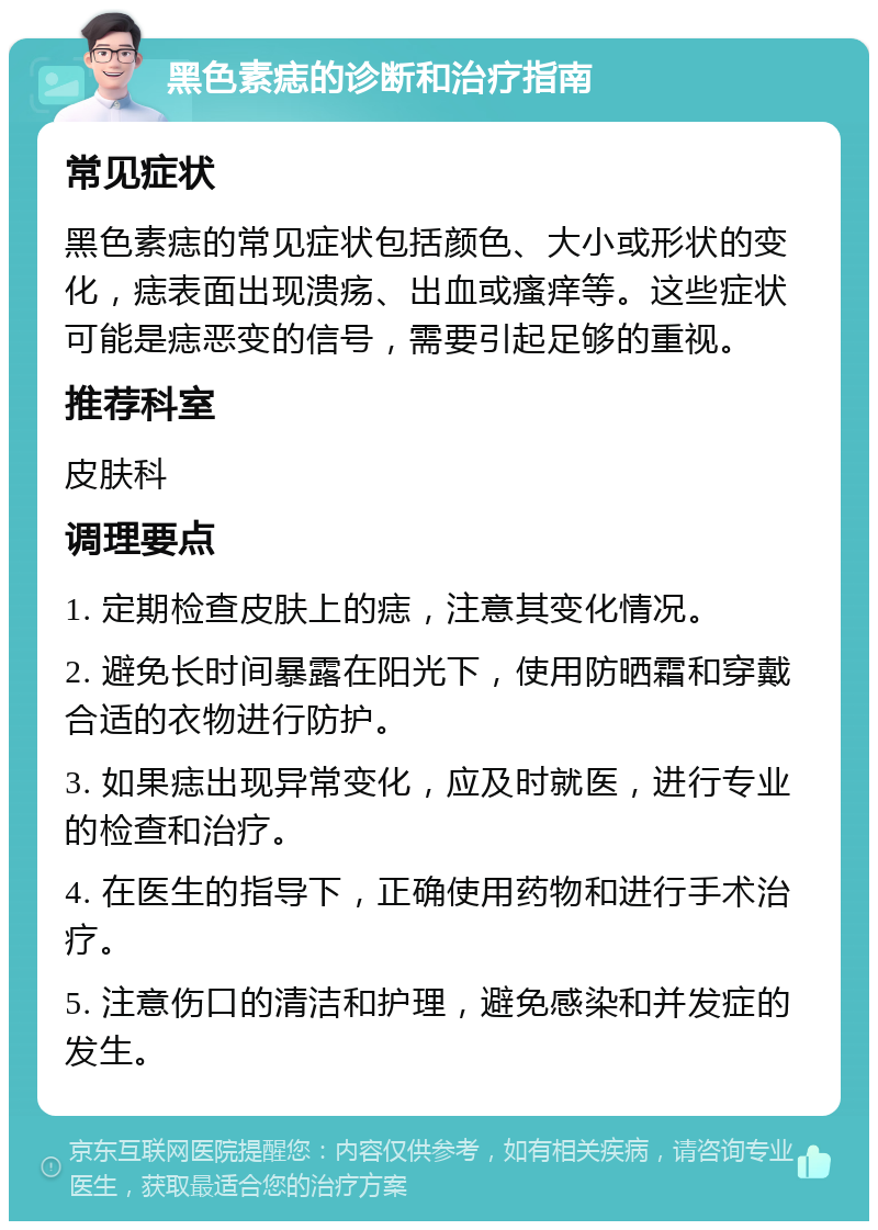 黑色素痣的诊断和治疗指南 常见症状 黑色素痣的常见症状包括颜色、大小或形状的变化，痣表面出现溃疡、出血或瘙痒等。这些症状可能是痣恶变的信号，需要引起足够的重视。 推荐科室 皮肤科 调理要点 1. 定期检查皮肤上的痣，注意其变化情况。 2. 避免长时间暴露在阳光下，使用防晒霜和穿戴合适的衣物进行防护。 3. 如果痣出现异常变化，应及时就医，进行专业的检查和治疗。 4. 在医生的指导下，正确使用药物和进行手术治疗。 5. 注意伤口的清洁和护理，避免感染和并发症的发生。