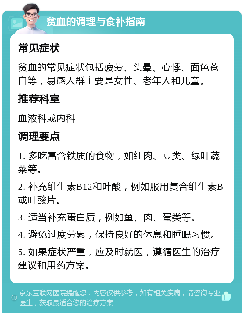 贫血的调理与食补指南 常见症状 贫血的常见症状包括疲劳、头晕、心悸、面色苍白等，易感人群主要是女性、老年人和儿童。 推荐科室 血液科或内科 调理要点 1. 多吃富含铁质的食物，如红肉、豆类、绿叶蔬菜等。 2. 补充维生素B12和叶酸，例如服用复合维生素B或叶酸片。 3. 适当补充蛋白质，例如鱼、肉、蛋类等。 4. 避免过度劳累，保持良好的休息和睡眠习惯。 5. 如果症状严重，应及时就医，遵循医生的治疗建议和用药方案。