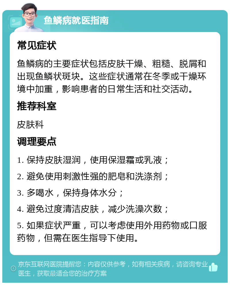 鱼鳞病就医指南 常见症状 鱼鳞病的主要症状包括皮肤干燥、粗糙、脱屑和出现鱼鳞状斑块。这些症状通常在冬季或干燥环境中加重，影响患者的日常生活和社交活动。 推荐科室 皮肤科 调理要点 1. 保持皮肤湿润，使用保湿霜或乳液； 2. 避免使用刺激性强的肥皂和洗涤剂； 3. 多喝水，保持身体水分； 4. 避免过度清洁皮肤，减少洗澡次数； 5. 如果症状严重，可以考虑使用外用药物或口服药物，但需在医生指导下使用。