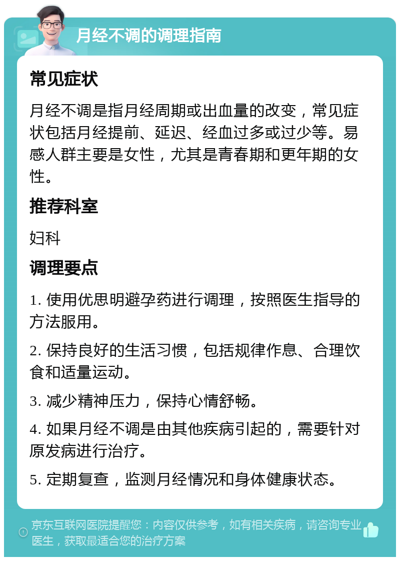 月经不调的调理指南 常见症状 月经不调是指月经周期或出血量的改变，常见症状包括月经提前、延迟、经血过多或过少等。易感人群主要是女性，尤其是青春期和更年期的女性。 推荐科室 妇科 调理要点 1. 使用优思明避孕药进行调理，按照医生指导的方法服用。 2. 保持良好的生活习惯，包括规律作息、合理饮食和适量运动。 3. 减少精神压力，保持心情舒畅。 4. 如果月经不调是由其他疾病引起的，需要针对原发病进行治疗。 5. 定期复查，监测月经情况和身体健康状态。