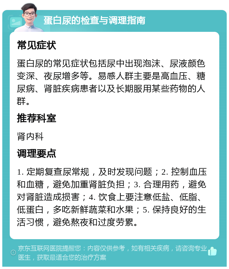 蛋白尿的检查与调理指南 常见症状 蛋白尿的常见症状包括尿中出现泡沫、尿液颜色变深、夜尿增多等。易感人群主要是高血压、糖尿病、肾脏疾病患者以及长期服用某些药物的人群。 推荐科室 肾内科 调理要点 1. 定期复查尿常规，及时发现问题；2. 控制血压和血糖，避免加重肾脏负担；3. 合理用药，避免对肾脏造成损害；4. 饮食上要注意低盐、低脂、低蛋白，多吃新鲜蔬菜和水果；5. 保持良好的生活习惯，避免熬夜和过度劳累。