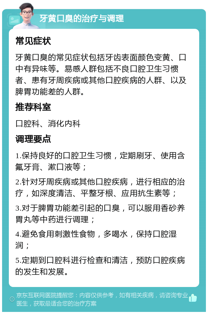 牙黄口臭的治疗与调理 常见症状 牙黄口臭的常见症状包括牙齿表面颜色变黄、口中有异味等。易感人群包括不良口腔卫生习惯者、患有牙周疾病或其他口腔疾病的人群、以及脾胃功能差的人群。 推荐科室 口腔科、消化内科 调理要点 1.保持良好的口腔卫生习惯，定期刷牙、使用含氟牙膏、漱口液等； 2.针对牙周疾病或其他口腔疾病，进行相应的治疗，如深度清洁、平整牙根、应用抗生素等； 3.对于脾胃功能差引起的口臭，可以服用香砂养胃丸等中药进行调理； 4.避免食用刺激性食物，多喝水，保持口腔湿润； 5.定期到口腔科进行检查和清洁，预防口腔疾病的发生和发展。