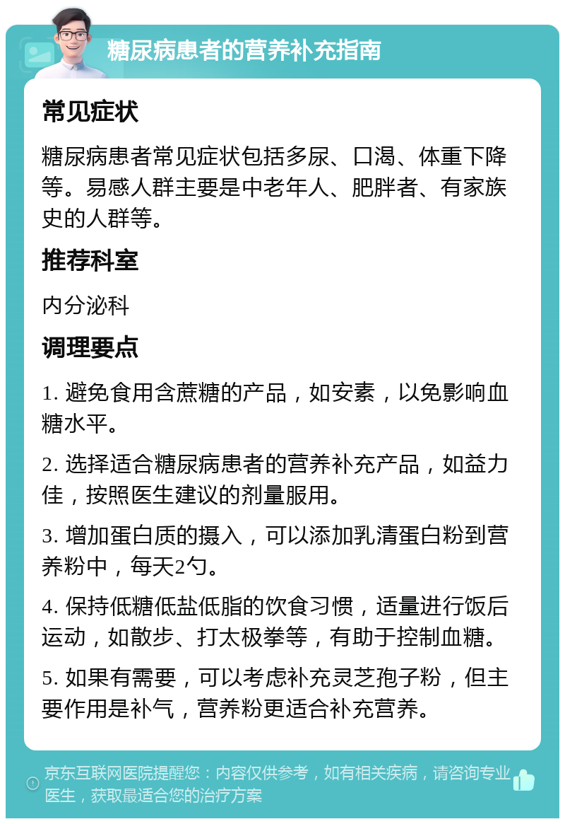 糖尿病患者的营养补充指南 常见症状 糖尿病患者常见症状包括多尿、口渴、体重下降等。易感人群主要是中老年人、肥胖者、有家族史的人群等。 推荐科室 内分泌科 调理要点 1. 避免食用含蔗糖的产品，如安素，以免影响血糖水平。 2. 选择适合糖尿病患者的营养补充产品，如益力佳，按照医生建议的剂量服用。 3. 增加蛋白质的摄入，可以添加乳清蛋白粉到营养粉中，每天2勺。 4. 保持低糖低盐低脂的饮食习惯，适量进行饭后运动，如散步、打太极拳等，有助于控制血糖。 5. 如果有需要，可以考虑补充灵芝孢子粉，但主要作用是补气，营养粉更适合补充营养。