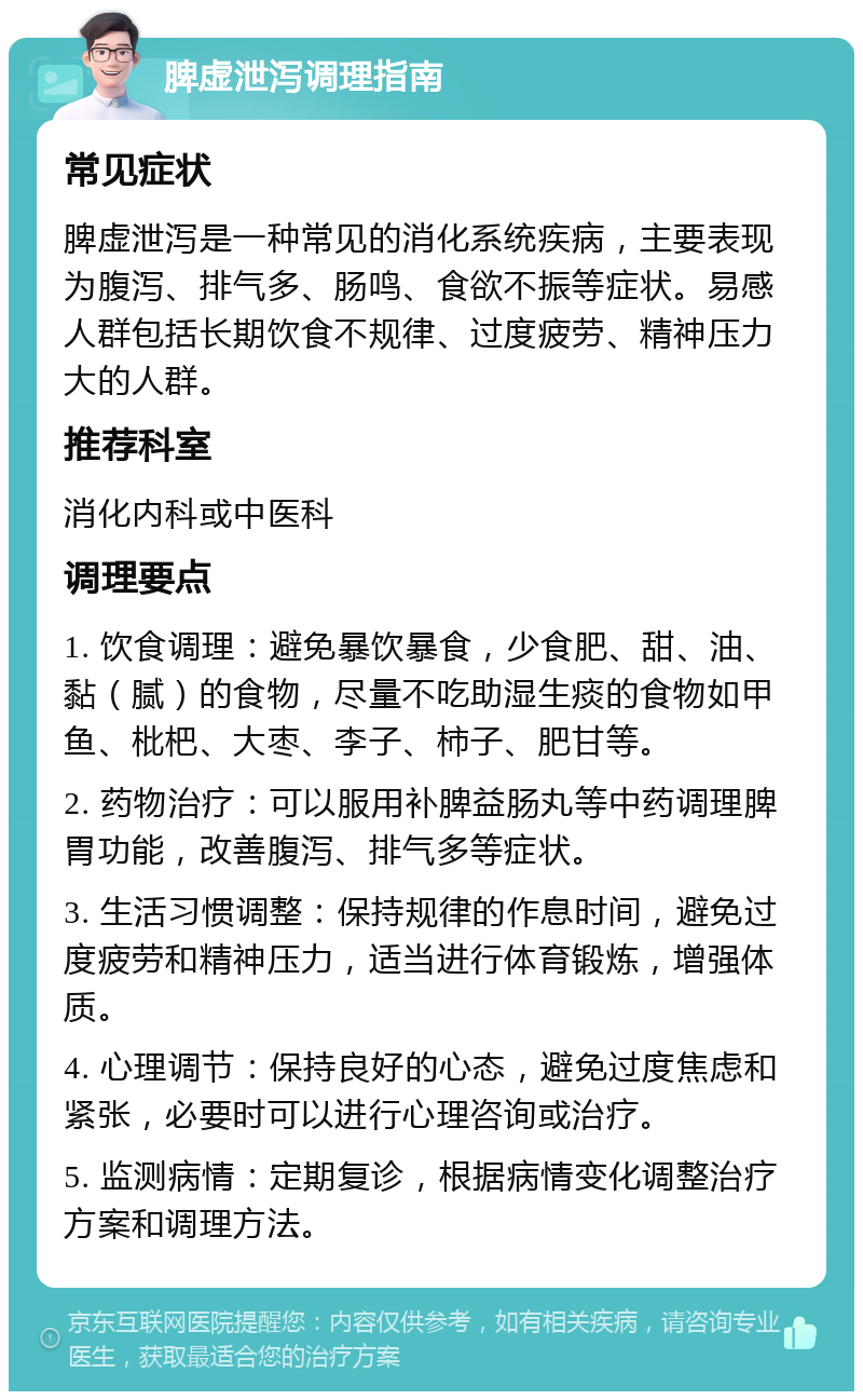 脾虚泄泻调理指南 常见症状 脾虚泄泻是一种常见的消化系统疾病，主要表现为腹泻、排气多、肠鸣、食欲不振等症状。易感人群包括长期饮食不规律、过度疲劳、精神压力大的人群。 推荐科室 消化内科或中医科 调理要点 1. 饮食调理：避免暴饮暴食，少食肥、甜、油、黏（腻）的食物，尽量不吃助湿生痰的食物如甲鱼、枇杷、大枣、李子、柿子、肥甘等。 2. 药物治疗：可以服用补脾益肠丸等中药调理脾胃功能，改善腹泻、排气多等症状。 3. 生活习惯调整：保持规律的作息时间，避免过度疲劳和精神压力，适当进行体育锻炼，增强体质。 4. 心理调节：保持良好的心态，避免过度焦虑和紧张，必要时可以进行心理咨询或治疗。 5. 监测病情：定期复诊，根据病情变化调整治疗方案和调理方法。