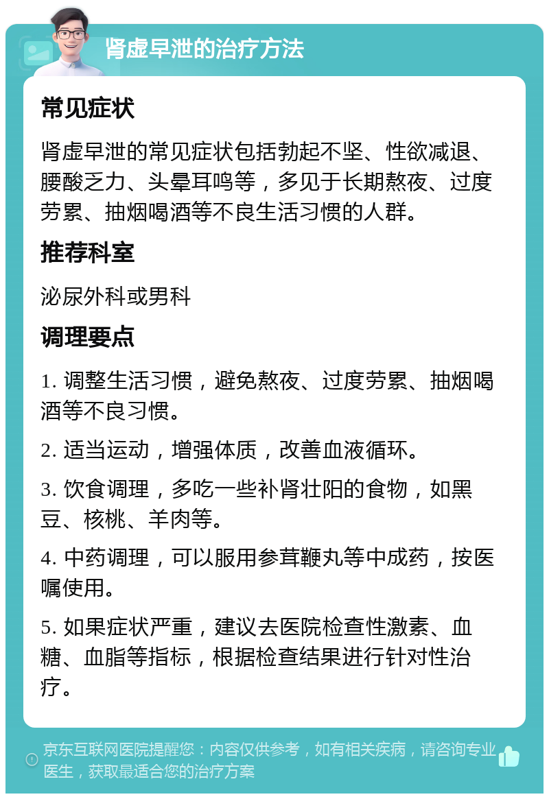 肾虚早泄的治疗方法 常见症状 肾虚早泄的常见症状包括勃起不坚、性欲减退、腰酸乏力、头晕耳鸣等，多见于长期熬夜、过度劳累、抽烟喝酒等不良生活习惯的人群。 推荐科室 泌尿外科或男科 调理要点 1. 调整生活习惯，避免熬夜、过度劳累、抽烟喝酒等不良习惯。 2. 适当运动，增强体质，改善血液循环。 3. 饮食调理，多吃一些补肾壮阳的食物，如黑豆、核桃、羊肉等。 4. 中药调理，可以服用参茸鞭丸等中成药，按医嘱使用。 5. 如果症状严重，建议去医院检查性激素、血糖、血脂等指标，根据检查结果进行针对性治疗。