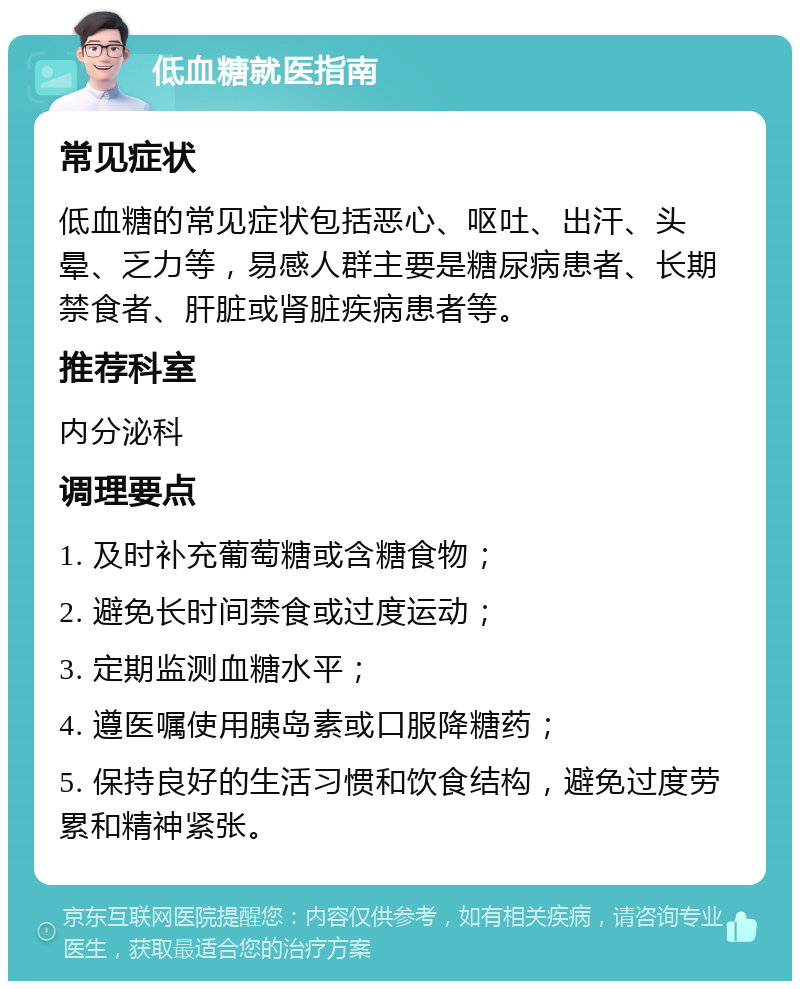 低血糖就医指南 常见症状 低血糖的常见症状包括恶心、呕吐、出汗、头晕、乏力等，易感人群主要是糖尿病患者、长期禁食者、肝脏或肾脏疾病患者等。 推荐科室 内分泌科 调理要点 1. 及时补充葡萄糖或含糖食物； 2. 避免长时间禁食或过度运动； 3. 定期监测血糖水平； 4. 遵医嘱使用胰岛素或口服降糖药； 5. 保持良好的生活习惯和饮食结构，避免过度劳累和精神紧张。