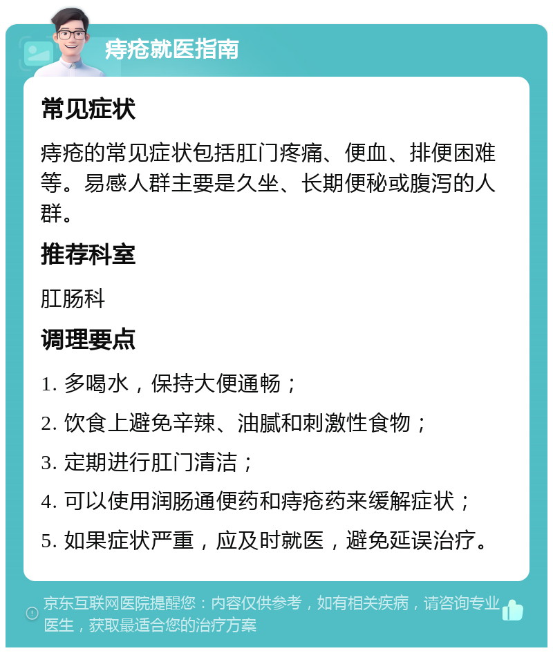 痔疮就医指南 常见症状 痔疮的常见症状包括肛门疼痛、便血、排便困难等。易感人群主要是久坐、长期便秘或腹泻的人群。 推荐科室 肛肠科 调理要点 1. 多喝水，保持大便通畅； 2. 饮食上避免辛辣、油腻和刺激性食物； 3. 定期进行肛门清洁； 4. 可以使用润肠通便药和痔疮药来缓解症状； 5. 如果症状严重，应及时就医，避免延误治疗。