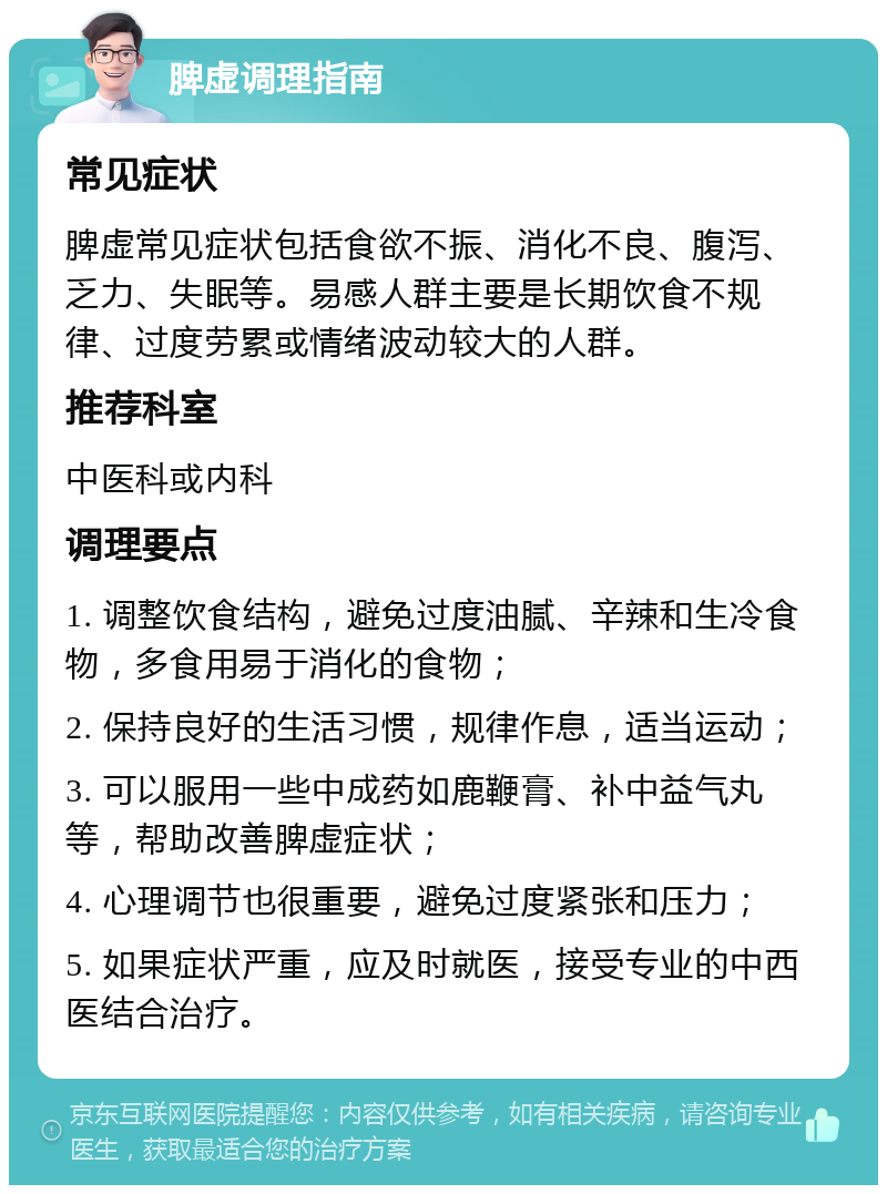 脾虚调理指南 常见症状 脾虚常见症状包括食欲不振、消化不良、腹泻、乏力、失眠等。易感人群主要是长期饮食不规律、过度劳累或情绪波动较大的人群。 推荐科室 中医科或内科 调理要点 1. 调整饮食结构，避免过度油腻、辛辣和生冷食物，多食用易于消化的食物； 2. 保持良好的生活习惯，规律作息，适当运动； 3. 可以服用一些中成药如鹿鞭膏、补中益气丸等，帮助改善脾虚症状； 4. 心理调节也很重要，避免过度紧张和压力； 5. 如果症状严重，应及时就医，接受专业的中西医结合治疗。