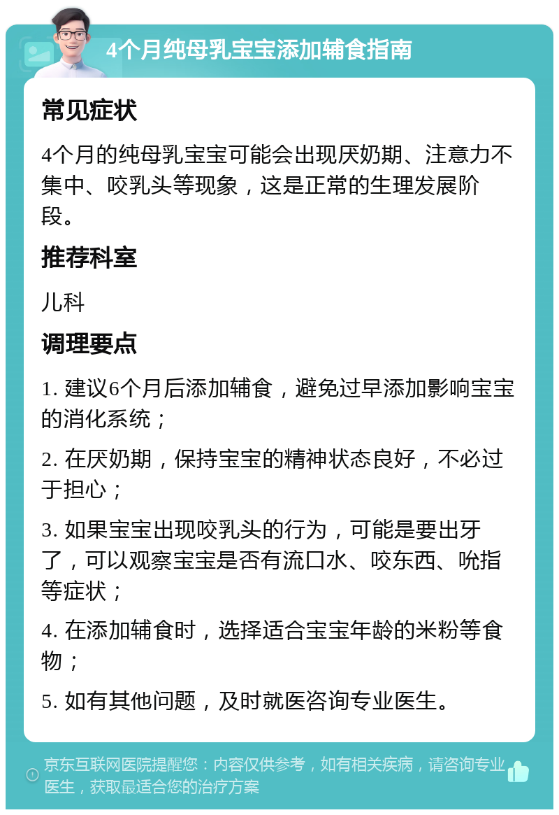 4个月纯母乳宝宝添加辅食指南 常见症状 4个月的纯母乳宝宝可能会出现厌奶期、注意力不集中、咬乳头等现象，这是正常的生理发展阶段。 推荐科室 儿科 调理要点 1. 建议6个月后添加辅食，避免过早添加影响宝宝的消化系统； 2. 在厌奶期，保持宝宝的精神状态良好，不必过于担心； 3. 如果宝宝出现咬乳头的行为，可能是要出牙了，可以观察宝宝是否有流口水、咬东西、吮指等症状； 4. 在添加辅食时，选择适合宝宝年龄的米粉等食物； 5. 如有其他问题，及时就医咨询专业医生。