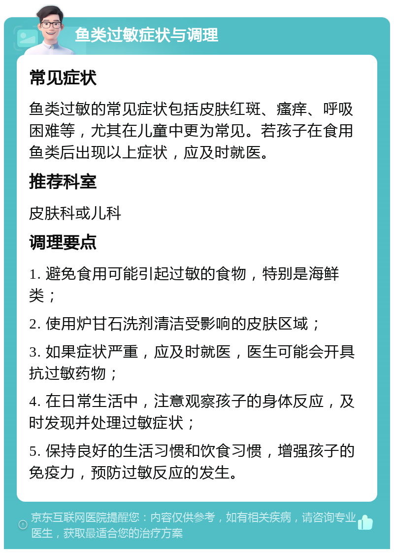 鱼类过敏症状与调理 常见症状 鱼类过敏的常见症状包括皮肤红斑、瘙痒、呼吸困难等，尤其在儿童中更为常见。若孩子在食用鱼类后出现以上症状，应及时就医。 推荐科室 皮肤科或儿科 调理要点 1. 避免食用可能引起过敏的食物，特别是海鲜类； 2. 使用炉甘石洗剂清洁受影响的皮肤区域； 3. 如果症状严重，应及时就医，医生可能会开具抗过敏药物； 4. 在日常生活中，注意观察孩子的身体反应，及时发现并处理过敏症状； 5. 保持良好的生活习惯和饮食习惯，增强孩子的免疫力，预防过敏反应的发生。