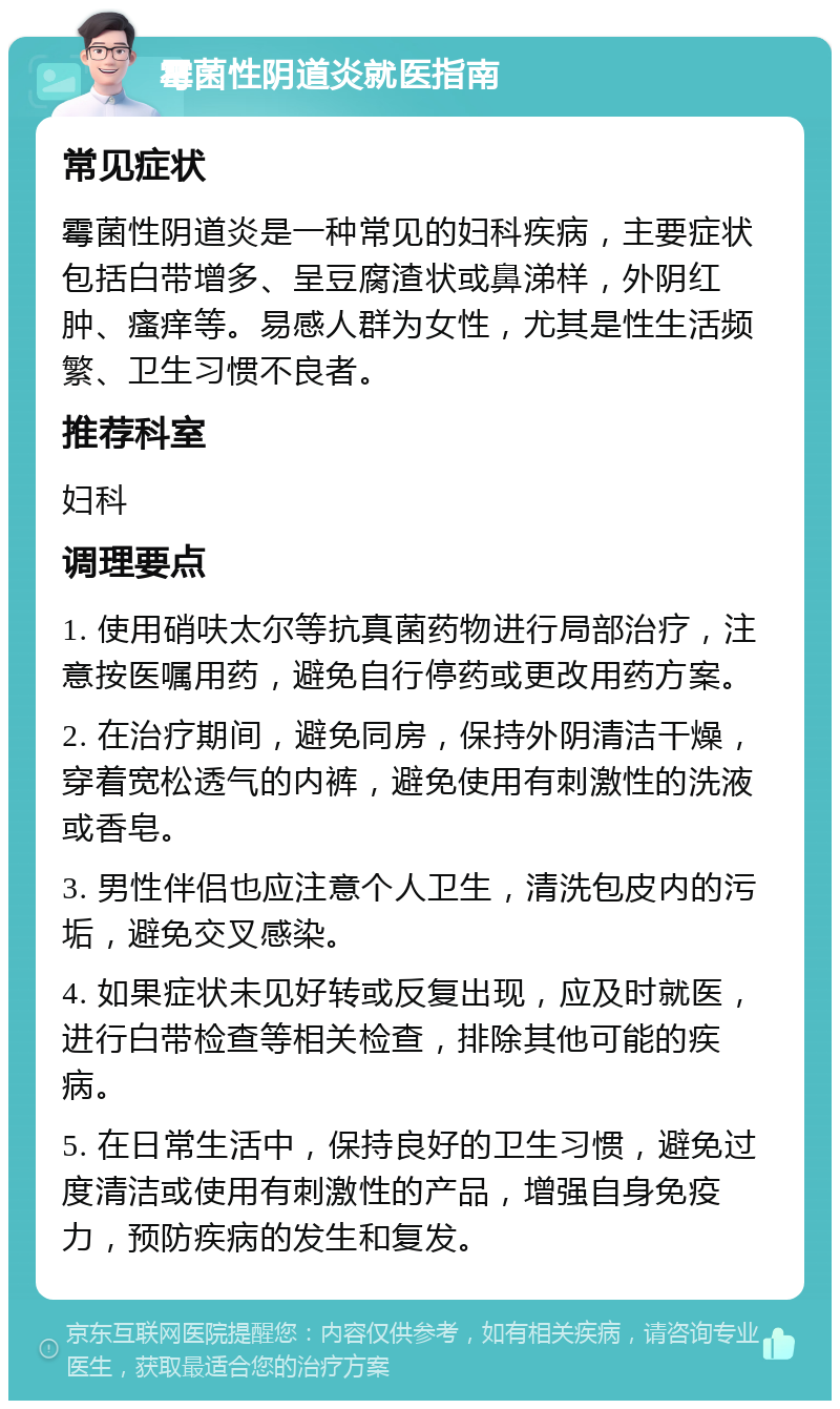 霉菌性阴道炎就医指南 常见症状 霉菌性阴道炎是一种常见的妇科疾病，主要症状包括白带增多、呈豆腐渣状或鼻涕样，外阴红肿、瘙痒等。易感人群为女性，尤其是性生活频繁、卫生习惯不良者。 推荐科室 妇科 调理要点 1. 使用硝呋太尔等抗真菌药物进行局部治疗，注意按医嘱用药，避免自行停药或更改用药方案。 2. 在治疗期间，避免同房，保持外阴清洁干燥，穿着宽松透气的内裤，避免使用有刺激性的洗液或香皂。 3. 男性伴侣也应注意个人卫生，清洗包皮内的污垢，避免交叉感染。 4. 如果症状未见好转或反复出现，应及时就医，进行白带检查等相关检查，排除其他可能的疾病。 5. 在日常生活中，保持良好的卫生习惯，避免过度清洁或使用有刺激性的产品，增强自身免疫力，预防疾病的发生和复发。