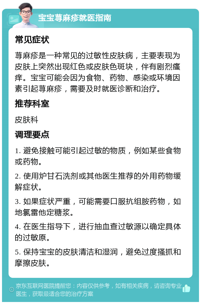 宝宝荨麻疹就医指南 常见症状 荨麻疹是一种常见的过敏性皮肤病，主要表现为皮肤上突然出现红色或皮肤色斑块，伴有剧烈瘙痒。宝宝可能会因为食物、药物、感染或环境因素引起荨麻疹，需要及时就医诊断和治疗。 推荐科室 皮肤科 调理要点 1. 避免接触可能引起过敏的物质，例如某些食物或药物。 2. 使用炉甘石洗剂或其他医生推荐的外用药物缓解症状。 3. 如果症状严重，可能需要口服抗组胺药物，如地氯雷他定糖浆。 4. 在医生指导下，进行抽血查过敏源以确定具体的过敏原。 5. 保持宝宝的皮肤清洁和湿润，避免过度搔抓和摩擦皮肤。