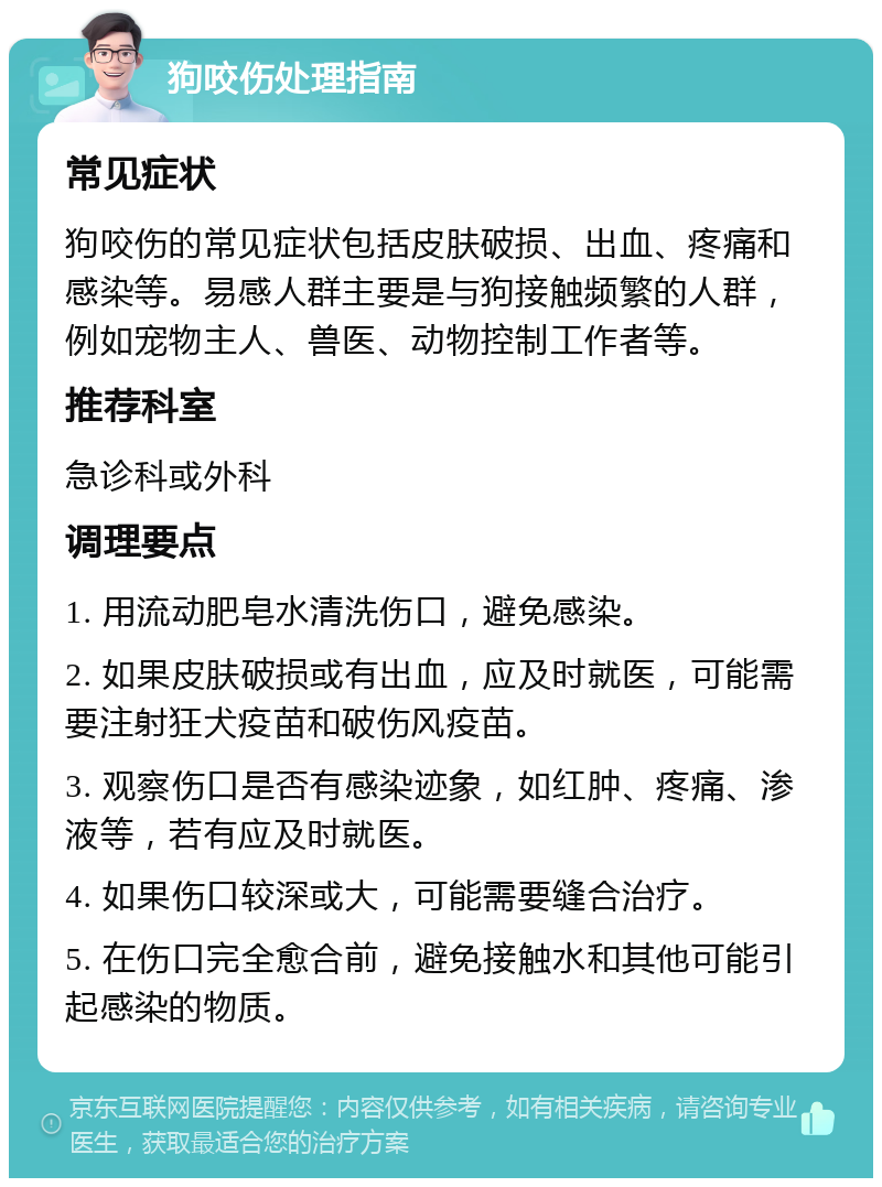 狗咬伤处理指南 常见症状 狗咬伤的常见症状包括皮肤破损、出血、疼痛和感染等。易感人群主要是与狗接触频繁的人群，例如宠物主人、兽医、动物控制工作者等。 推荐科室 急诊科或外科 调理要点 1. 用流动肥皂水清洗伤口，避免感染。 2. 如果皮肤破损或有出血，应及时就医，可能需要注射狂犬疫苗和破伤风疫苗。 3. 观察伤口是否有感染迹象，如红肿、疼痛、渗液等，若有应及时就医。 4. 如果伤口较深或大，可能需要缝合治疗。 5. 在伤口完全愈合前，避免接触水和其他可能引起感染的物质。