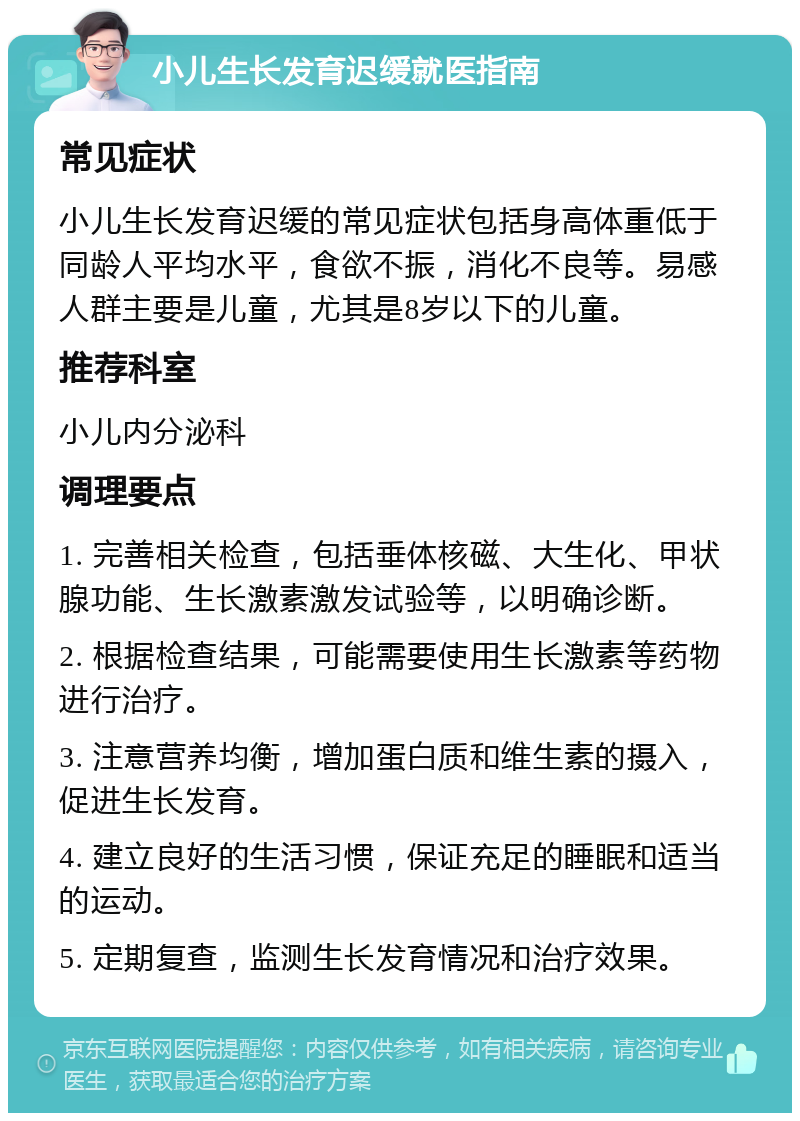 小儿生长发育迟缓就医指南 常见症状 小儿生长发育迟缓的常见症状包括身高体重低于同龄人平均水平，食欲不振，消化不良等。易感人群主要是儿童，尤其是8岁以下的儿童。 推荐科室 小儿内分泌科 调理要点 1. 完善相关检查，包括垂体核磁、大生化、甲状腺功能、生长激素激发试验等，以明确诊断。 2. 根据检查结果，可能需要使用生长激素等药物进行治疗。 3. 注意营养均衡，增加蛋白质和维生素的摄入，促进生长发育。 4. 建立良好的生活习惯，保证充足的睡眠和适当的运动。 5. 定期复查，监测生长发育情况和治疗效果。