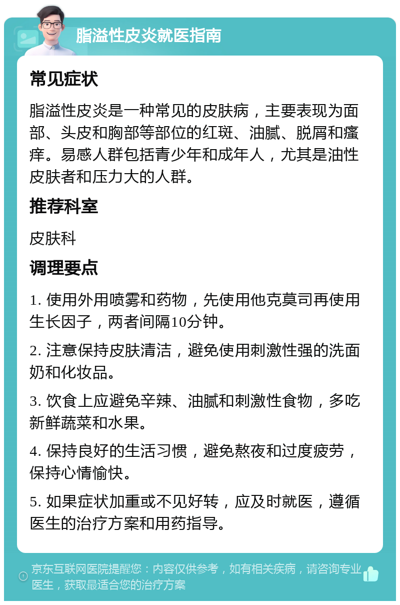 脂溢性皮炎就医指南 常见症状 脂溢性皮炎是一种常见的皮肤病，主要表现为面部、头皮和胸部等部位的红斑、油腻、脱屑和瘙痒。易感人群包括青少年和成年人，尤其是油性皮肤者和压力大的人群。 推荐科室 皮肤科 调理要点 1. 使用外用喷雾和药物，先使用他克莫司再使用生长因子，两者间隔10分钟。 2. 注意保持皮肤清洁，避免使用刺激性强的洗面奶和化妆品。 3. 饮食上应避免辛辣、油腻和刺激性食物，多吃新鲜蔬菜和水果。 4. 保持良好的生活习惯，避免熬夜和过度疲劳，保持心情愉快。 5. 如果症状加重或不见好转，应及时就医，遵循医生的治疗方案和用药指导。