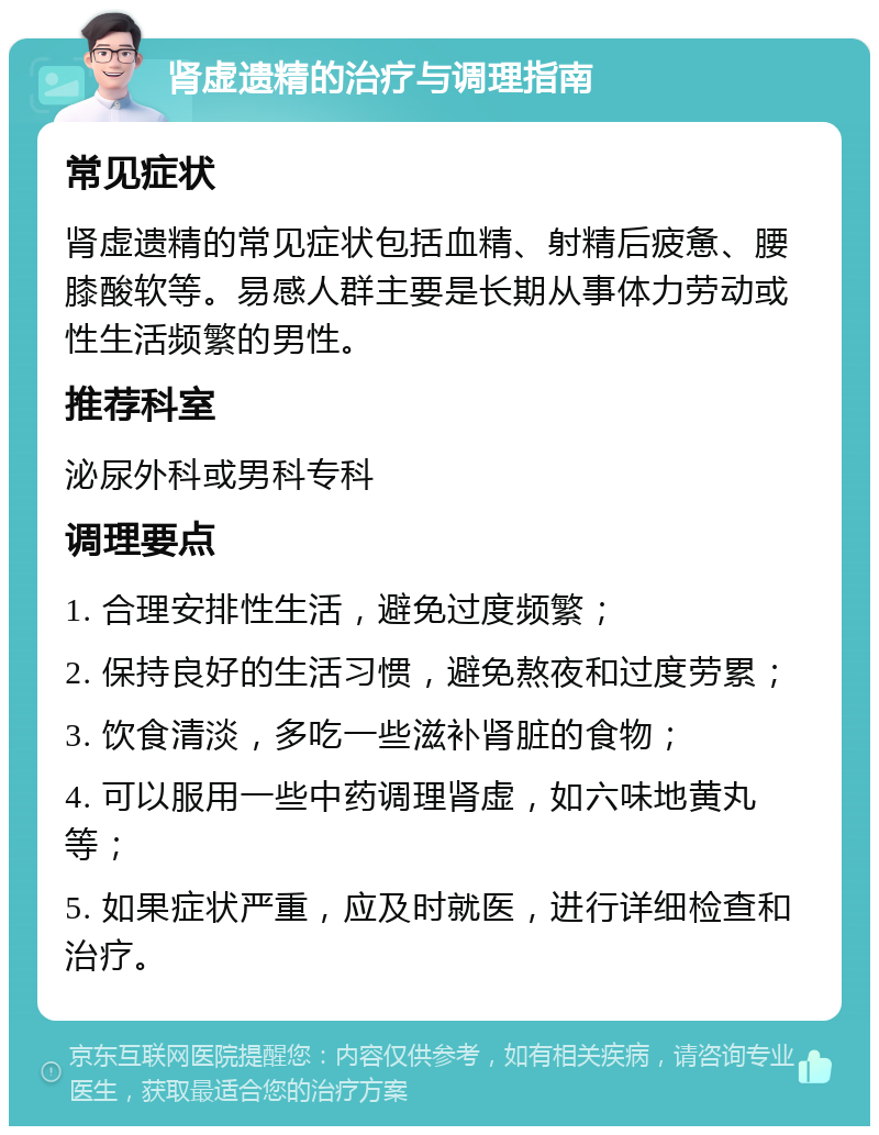 肾虚遗精的治疗与调理指南 常见症状 肾虚遗精的常见症状包括血精、射精后疲惫、腰膝酸软等。易感人群主要是长期从事体力劳动或性生活频繁的男性。 推荐科室 泌尿外科或男科专科 调理要点 1. 合理安排性生活，避免过度频繁； 2. 保持良好的生活习惯，避免熬夜和过度劳累； 3. 饮食清淡，多吃一些滋补肾脏的食物； 4. 可以服用一些中药调理肾虚，如六味地黄丸等； 5. 如果症状严重，应及时就医，进行详细检查和治疗。