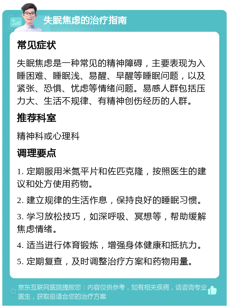 失眠焦虑的治疗指南 常见症状 失眠焦虑是一种常见的精神障碍，主要表现为入睡困难、睡眠浅、易醒、早醒等睡眠问题，以及紧张、恐惧、忧虑等情绪问题。易感人群包括压力大、生活不规律、有精神创伤经历的人群。 推荐科室 精神科或心理科 调理要点 1. 定期服用米氮平片和佐匹克隆，按照医生的建议和处方使用药物。 2. 建立规律的生活作息，保持良好的睡眠习惯。 3. 学习放松技巧，如深呼吸、冥想等，帮助缓解焦虑情绪。 4. 适当进行体育锻炼，增强身体健康和抵抗力。 5. 定期复查，及时调整治疗方案和药物用量。