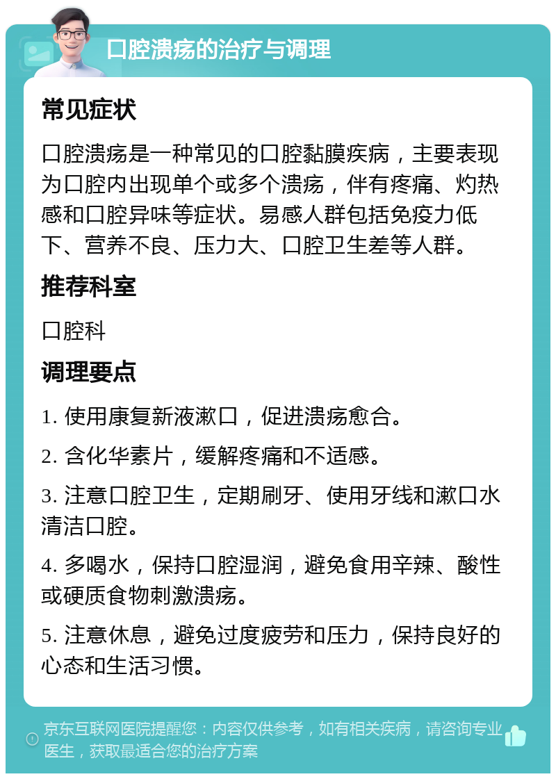 口腔溃疡的治疗与调理 常见症状 口腔溃疡是一种常见的口腔黏膜疾病，主要表现为口腔内出现单个或多个溃疡，伴有疼痛、灼热感和口腔异味等症状。易感人群包括免疫力低下、营养不良、压力大、口腔卫生差等人群。 推荐科室 口腔科 调理要点 1. 使用康复新液漱口，促进溃疡愈合。 2. 含化华素片，缓解疼痛和不适感。 3. 注意口腔卫生，定期刷牙、使用牙线和漱口水清洁口腔。 4. 多喝水，保持口腔湿润，避免食用辛辣、酸性或硬质食物刺激溃疡。 5. 注意休息，避免过度疲劳和压力，保持良好的心态和生活习惯。