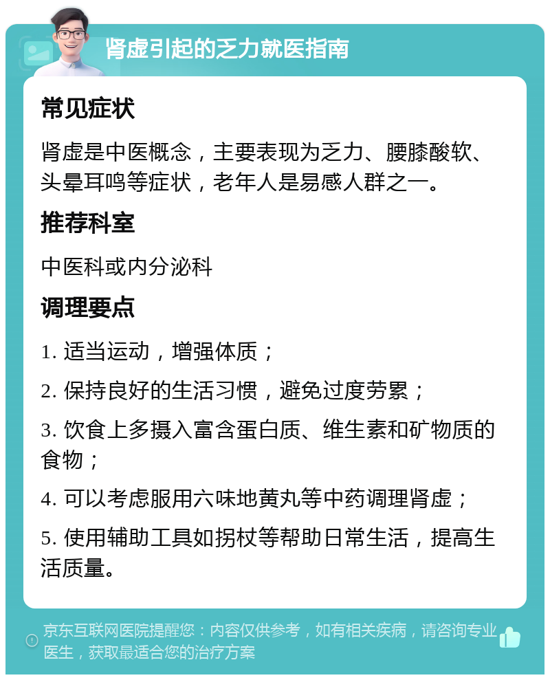 肾虚引起的乏力就医指南 常见症状 肾虚是中医概念，主要表现为乏力、腰膝酸软、头晕耳鸣等症状，老年人是易感人群之一。 推荐科室 中医科或内分泌科 调理要点 1. 适当运动，增强体质； 2. 保持良好的生活习惯，避免过度劳累； 3. 饮食上多摄入富含蛋白质、维生素和矿物质的食物； 4. 可以考虑服用六味地黄丸等中药调理肾虚； 5. 使用辅助工具如拐杖等帮助日常生活，提高生活质量。