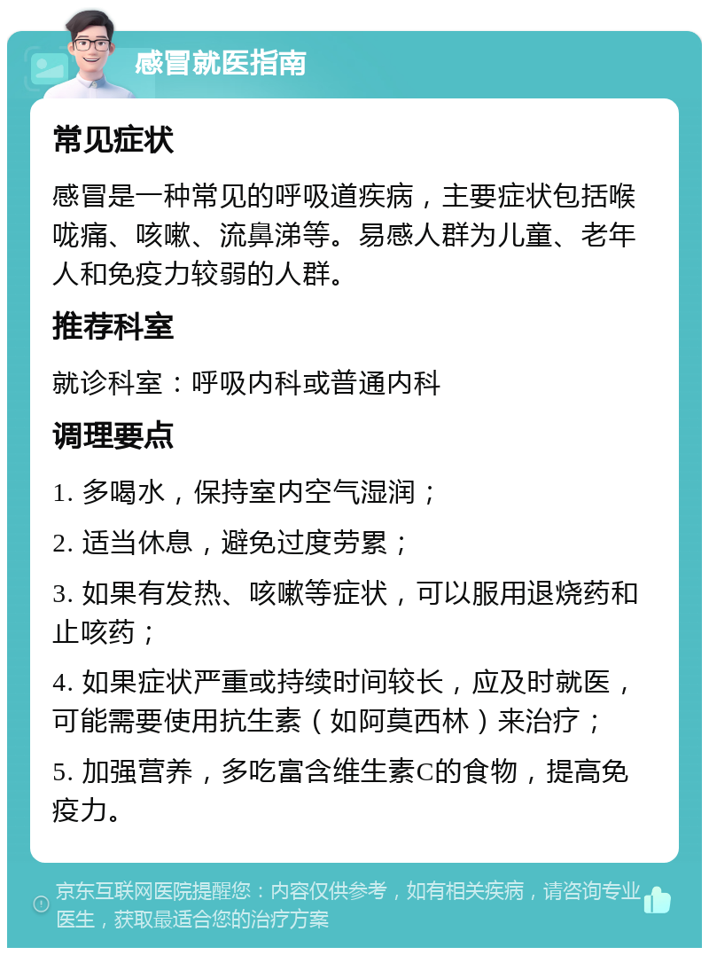 感冒就医指南 常见症状 感冒是一种常见的呼吸道疾病，主要症状包括喉咙痛、咳嗽、流鼻涕等。易感人群为儿童、老年人和免疫力较弱的人群。 推荐科室 就诊科室：呼吸内科或普通内科 调理要点 1. 多喝水，保持室内空气湿润； 2. 适当休息，避免过度劳累； 3. 如果有发热、咳嗽等症状，可以服用退烧药和止咳药； 4. 如果症状严重或持续时间较长，应及时就医，可能需要使用抗生素（如阿莫西林）来治疗； 5. 加强营养，多吃富含维生素C的食物，提高免疫力。