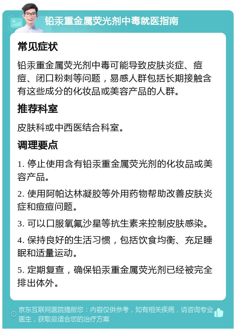 铅汞重金属荧光剂中毒就医指南 常见症状 铅汞重金属荧光剂中毒可能导致皮肤炎症、痘痘、闭口粉刺等问题，易感人群包括长期接触含有这些成分的化妆品或美容产品的人群。 推荐科室 皮肤科或中西医结合科室。 调理要点 1. 停止使用含有铅汞重金属荧光剂的化妆品或美容产品。 2. 使用阿帕达林凝胶等外用药物帮助改善皮肤炎症和痘痘问题。 3. 可以口服氧氟沙星等抗生素来控制皮肤感染。 4. 保持良好的生活习惯，包括饮食均衡、充足睡眠和适量运动。 5. 定期复查，确保铅汞重金属荧光剂已经被完全排出体外。