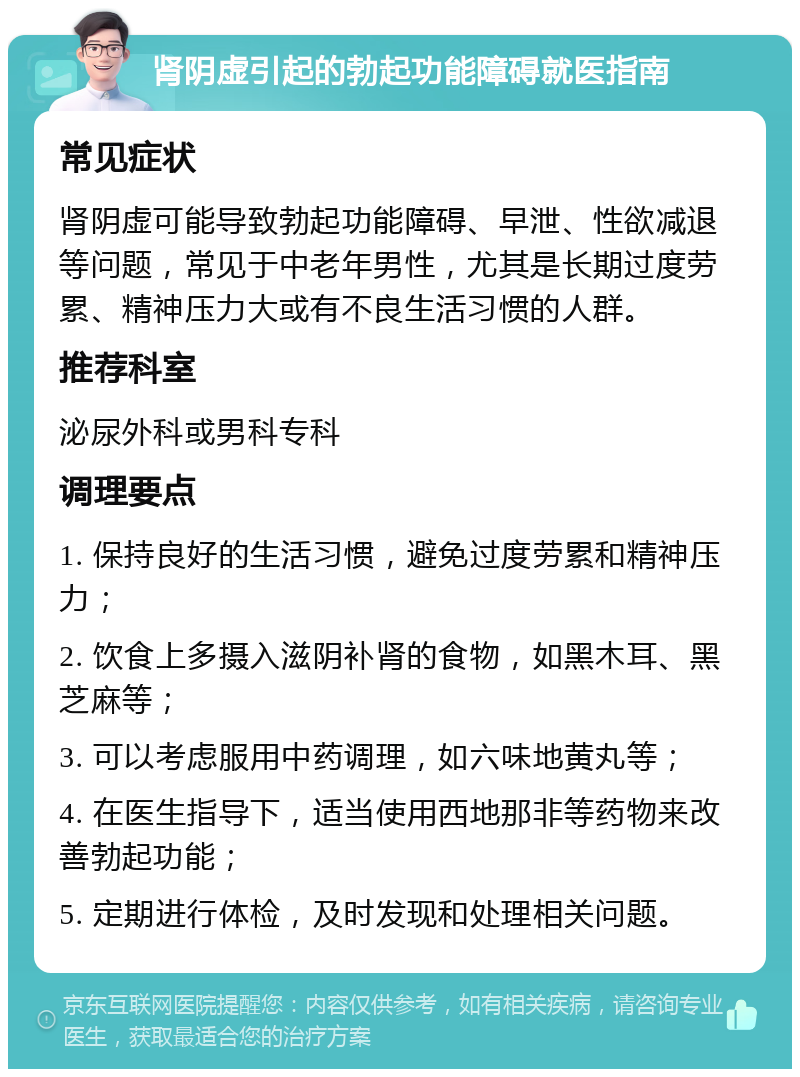 肾阴虚引起的勃起功能障碍就医指南 常见症状 肾阴虚可能导致勃起功能障碍、早泄、性欲减退等问题，常见于中老年男性，尤其是长期过度劳累、精神压力大或有不良生活习惯的人群。 推荐科室 泌尿外科或男科专科 调理要点 1. 保持良好的生活习惯，避免过度劳累和精神压力； 2. 饮食上多摄入滋阴补肾的食物，如黑木耳、黑芝麻等； 3. 可以考虑服用中药调理，如六味地黄丸等； 4. 在医生指导下，适当使用西地那非等药物来改善勃起功能； 5. 定期进行体检，及时发现和处理相关问题。