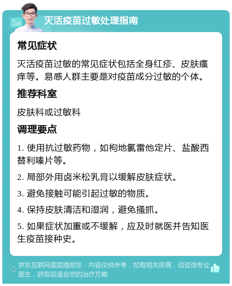 灭活疫苗过敏处理指南 常见症状 灭活疫苗过敏的常见症状包括全身红疹、皮肤瘙痒等。易感人群主要是对疫苗成分过敏的个体。 推荐科室 皮肤科或过敏科 调理要点 1. 使用抗过敏药物，如枸地氯雷他定片、盐酸西替利嗪片等。 2. 局部外用卤米松乳膏以缓解皮肤症状。 3. 避免接触可能引起过敏的物质。 4. 保持皮肤清洁和湿润，避免搔抓。 5. 如果症状加重或不缓解，应及时就医并告知医生疫苗接种史。