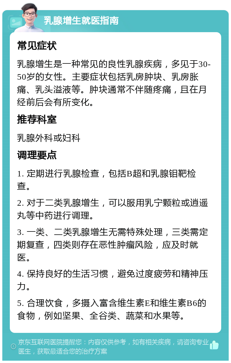 乳腺增生就医指南 常见症状 乳腺增生是一种常见的良性乳腺疾病，多见于30-50岁的女性。主要症状包括乳房肿块、乳房胀痛、乳头溢液等。肿块通常不伴随疼痛，且在月经前后会有所变化。 推荐科室 乳腺外科或妇科 调理要点 1. 定期进行乳腺检查，包括B超和乳腺钼靶检查。 2. 对于二类乳腺增生，可以服用乳宁颗粒或逍遥丸等中药进行调理。 3. 一类、二类乳腺增生无需特殊处理，三类需定期复查，四类则存在恶性肿瘤风险，应及时就医。 4. 保持良好的生活习惯，避免过度疲劳和精神压力。 5. 合理饮食，多摄入富含维生素E和维生素B6的食物，例如坚果、全谷类、蔬菜和水果等。