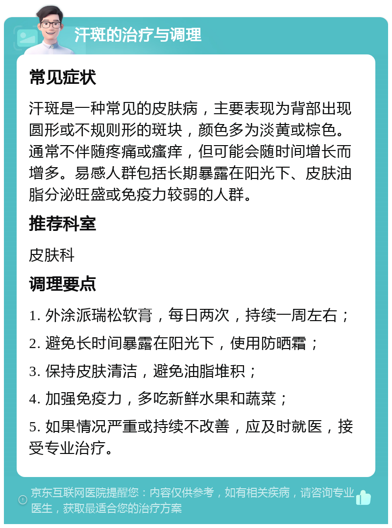 汗斑的治疗与调理 常见症状 汗斑是一种常见的皮肤病，主要表现为背部出现圆形或不规则形的斑块，颜色多为淡黄或棕色。通常不伴随疼痛或瘙痒，但可能会随时间增长而增多。易感人群包括长期暴露在阳光下、皮肤油脂分泌旺盛或免疫力较弱的人群。 推荐科室 皮肤科 调理要点 1. 外涂派瑞松软膏，每日两次，持续一周左右； 2. 避免长时间暴露在阳光下，使用防晒霜； 3. 保持皮肤清洁，避免油脂堆积； 4. 加强免疫力，多吃新鲜水果和蔬菜； 5. 如果情况严重或持续不改善，应及时就医，接受专业治疗。