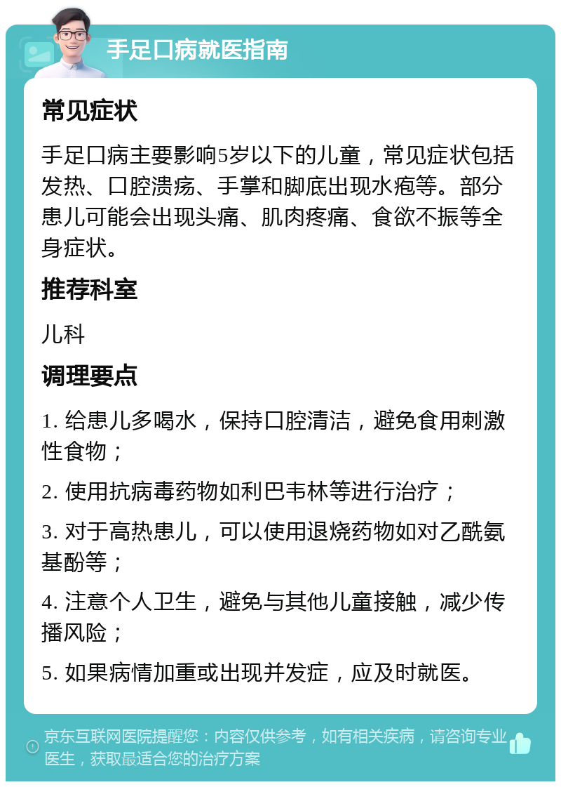 手足口病就医指南 常见症状 手足口病主要影响5岁以下的儿童，常见症状包括发热、口腔溃疡、手掌和脚底出现水疱等。部分患儿可能会出现头痛、肌肉疼痛、食欲不振等全身症状。 推荐科室 儿科 调理要点 1. 给患儿多喝水，保持口腔清洁，避免食用刺激性食物； 2. 使用抗病毒药物如利巴韦林等进行治疗； 3. 对于高热患儿，可以使用退烧药物如对乙酰氨基酚等； 4. 注意个人卫生，避免与其他儿童接触，减少传播风险； 5. 如果病情加重或出现并发症，应及时就医。