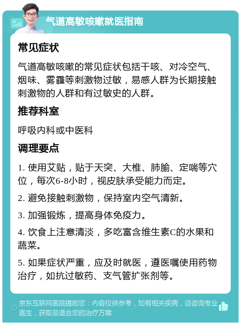 气道高敏咳嗽就医指南 常见症状 气道高敏咳嗽的常见症状包括干咳、对冷空气、烟味、雾霾等刺激物过敏，易感人群为长期接触刺激物的人群和有过敏史的人群。 推荐科室 呼吸内科或中医科 调理要点 1. 使用艾贴，贴于天突、大椎、肺腧、定喘等穴位，每次6-8小时，视皮肤承受能力而定。 2. 避免接触刺激物，保持室内空气清新。 3. 加强锻炼，提高身体免疫力。 4. 饮食上注意清淡，多吃富含维生素C的水果和蔬菜。 5. 如果症状严重，应及时就医，遵医嘱使用药物治疗，如抗过敏药、支气管扩张剂等。