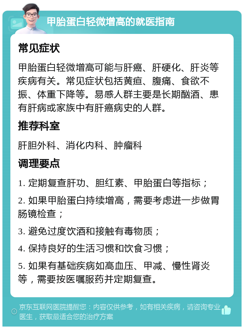 甲胎蛋白轻微增高的就医指南 常见症状 甲胎蛋白轻微增高可能与肝癌、肝硬化、肝炎等疾病有关。常见症状包括黄疸、腹痛、食欲不振、体重下降等。易感人群主要是长期酗酒、患有肝病或家族中有肝癌病史的人群。 推荐科室 肝胆外科、消化内科、肿瘤科 调理要点 1. 定期复查肝功、胆红素、甲胎蛋白等指标； 2. 如果甲胎蛋白持续增高，需要考虑进一步做胃肠镜检查； 3. 避免过度饮酒和接触有毒物质； 4. 保持良好的生活习惯和饮食习惯； 5. 如果有基础疾病如高血压、甲减、慢性肾炎等，需要按医嘱服药并定期复查。