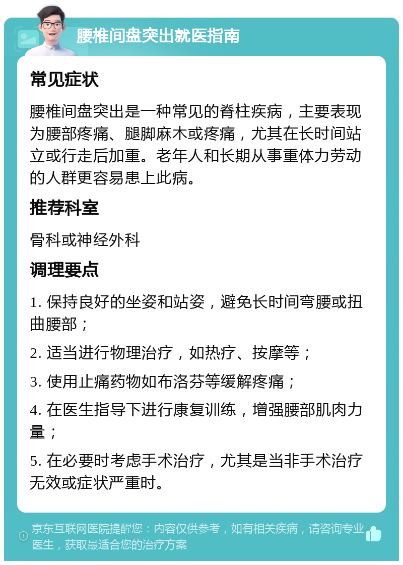 腰椎间盘突出就医指南 常见症状 腰椎间盘突出是一种常见的脊柱疾病，主要表现为腰部疼痛、腿脚麻木或疼痛，尤其在长时间站立或行走后加重。老年人和长期从事重体力劳动的人群更容易患上此病。 推荐科室 骨科或神经外科 调理要点 1. 保持良好的坐姿和站姿，避免长时间弯腰或扭曲腰部； 2. 适当进行物理治疗，如热疗、按摩等； 3. 使用止痛药物如布洛芬等缓解疼痛； 4. 在医生指导下进行康复训练，增强腰部肌肉力量； 5. 在必要时考虑手术治疗，尤其是当非手术治疗无效或症状严重时。