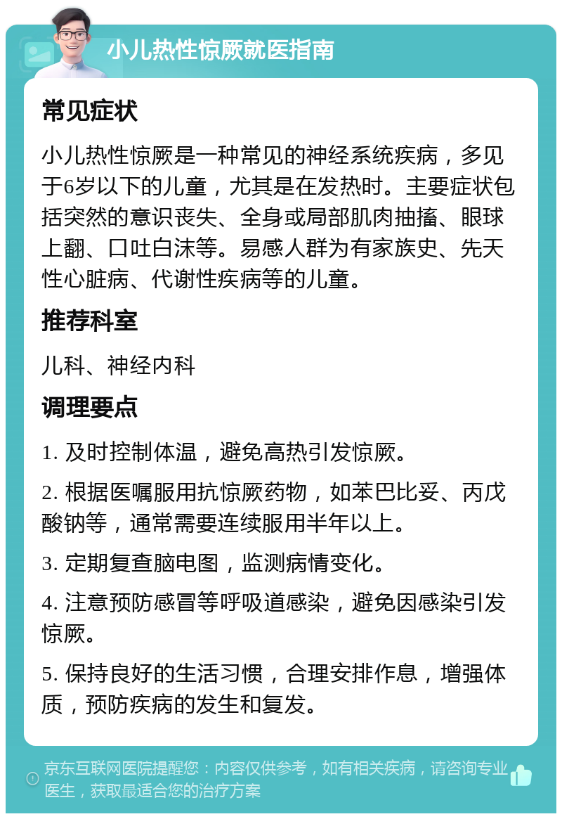 小儿热性惊厥就医指南 常见症状 小儿热性惊厥是一种常见的神经系统疾病，多见于6岁以下的儿童，尤其是在发热时。主要症状包括突然的意识丧失、全身或局部肌肉抽搐、眼球上翻、口吐白沫等。易感人群为有家族史、先天性心脏病、代谢性疾病等的儿童。 推荐科室 儿科、神经内科 调理要点 1. 及时控制体温，避免高热引发惊厥。 2. 根据医嘱服用抗惊厥药物，如苯巴比妥、丙戊酸钠等，通常需要连续服用半年以上。 3. 定期复查脑电图，监测病情变化。 4. 注意预防感冒等呼吸道感染，避免因感染引发惊厥。 5. 保持良好的生活习惯，合理安排作息，增强体质，预防疾病的发生和复发。