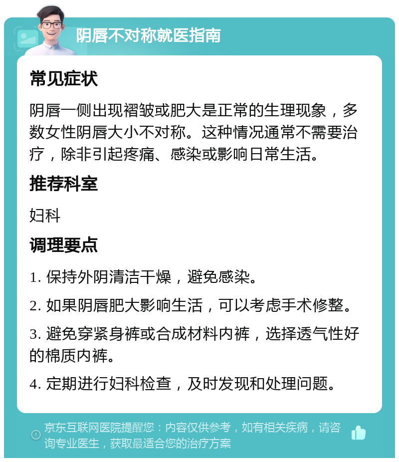 阴唇不对称就医指南 常见症状 阴唇一侧出现褶皱或肥大是正常的生理现象，多数女性阴唇大小不对称。这种情况通常不需要治疗，除非引起疼痛、感染或影响日常生活。 推荐科室 妇科 调理要点 1. 保持外阴清洁干燥，避免感染。 2. 如果阴唇肥大影响生活，可以考虑手术修整。 3. 避免穿紧身裤或合成材料内裤，选择透气性好的棉质内裤。 4. 定期进行妇科检查，及时发现和处理问题。