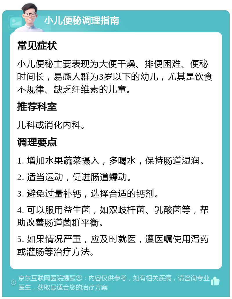 小儿便秘调理指南 常见症状 小儿便秘主要表现为大便干燥、排便困难、便秘时间长，易感人群为3岁以下的幼儿，尤其是饮食不规律、缺乏纤维素的儿童。 推荐科室 儿科或消化内科。 调理要点 1. 增加水果蔬菜摄入，多喝水，保持肠道湿润。 2. 适当运动，促进肠道蠕动。 3. 避免过量补钙，选择合适的钙剂。 4. 可以服用益生菌，如双歧杆菌、乳酸菌等，帮助改善肠道菌群平衡。 5. 如果情况严重，应及时就医，遵医嘱使用泻药或灌肠等治疗方法。