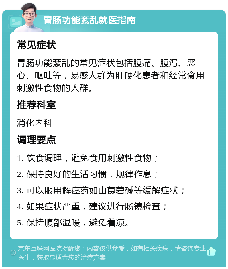 胃肠功能紊乱就医指南 常见症状 胃肠功能紊乱的常见症状包括腹痛、腹泻、恶心、呕吐等，易感人群为肝硬化患者和经常食用刺激性食物的人群。 推荐科室 消化内科 调理要点 1. 饮食调理，避免食用刺激性食物； 2. 保持良好的生活习惯，规律作息； 3. 可以服用解痉药如山莨菪碱等缓解症状； 4. 如果症状严重，建议进行肠镜检查； 5. 保持腹部温暖，避免着凉。