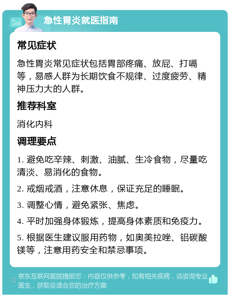 急性胃炎就医指南 常见症状 急性胃炎常见症状包括胃部疼痛、放屁、打嗝等，易感人群为长期饮食不规律、过度疲劳、精神压力大的人群。 推荐科室 消化内科 调理要点 1. 避免吃辛辣、刺激、油腻、生冷食物，尽量吃清淡、易消化的食物。 2. 戒烟戒酒，注意休息，保证充足的睡眠。 3. 调整心情，避免紧张、焦虑。 4. 平时加强身体锻炼，提高身体素质和免疫力。 5. 根据医生建议服用药物，如奥美拉唑、铝碳酸镁等，注意用药安全和禁忌事项。