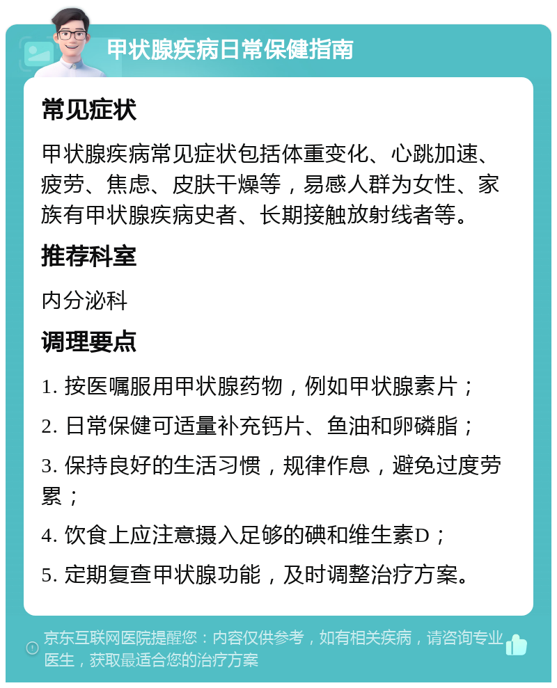 甲状腺疾病日常保健指南 常见症状 甲状腺疾病常见症状包括体重变化、心跳加速、疲劳、焦虑、皮肤干燥等，易感人群为女性、家族有甲状腺疾病史者、长期接触放射线者等。 推荐科室 内分泌科 调理要点 1. 按医嘱服用甲状腺药物，例如甲状腺素片； 2. 日常保健可适量补充钙片、鱼油和卵磷脂； 3. 保持良好的生活习惯，规律作息，避免过度劳累； 4. 饮食上应注意摄入足够的碘和维生素D； 5. 定期复查甲状腺功能，及时调整治疗方案。