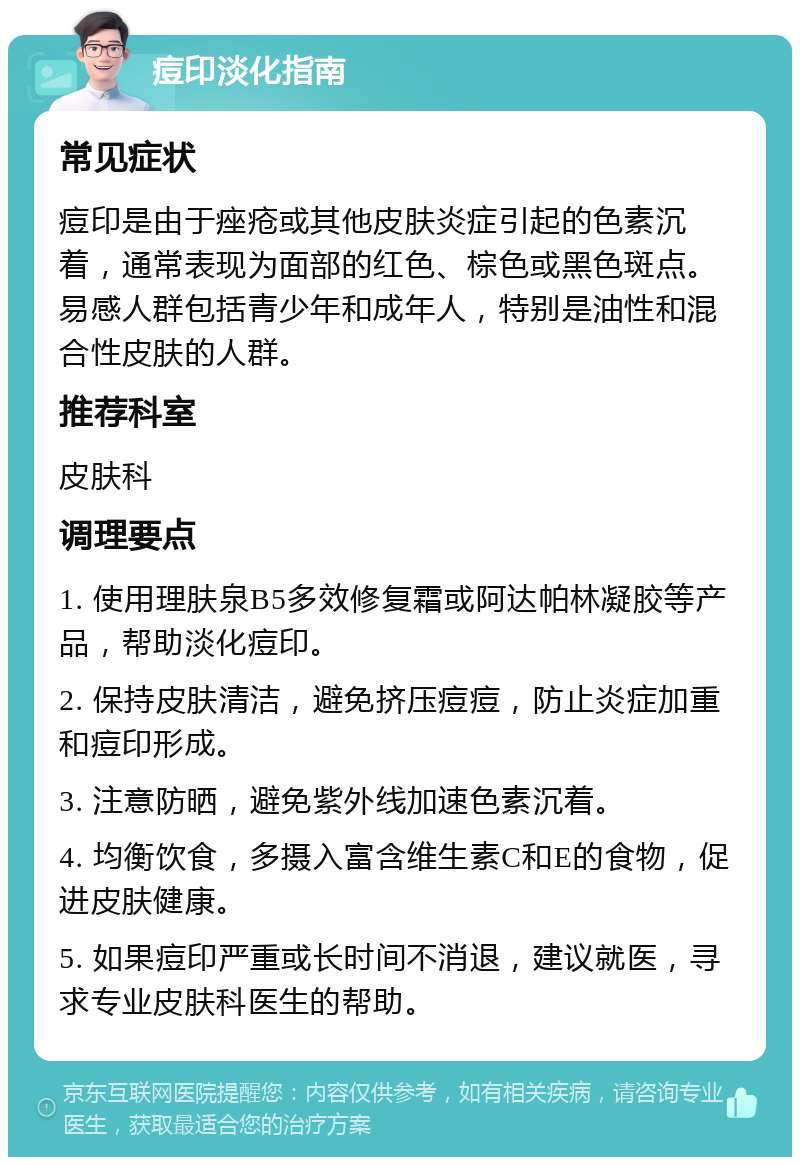 痘印淡化指南 常见症状 痘印是由于痤疮或其他皮肤炎症引起的色素沉着，通常表现为面部的红色、棕色或黑色斑点。易感人群包括青少年和成年人，特别是油性和混合性皮肤的人群。 推荐科室 皮肤科 调理要点 1. 使用理肤泉B5多效修复霜或阿达帕林凝胶等产品，帮助淡化痘印。 2. 保持皮肤清洁，避免挤压痘痘，防止炎症加重和痘印形成。 3. 注意防晒，避免紫外线加速色素沉着。 4. 均衡饮食，多摄入富含维生素C和E的食物，促进皮肤健康。 5. 如果痘印严重或长时间不消退，建议就医，寻求专业皮肤科医生的帮助。