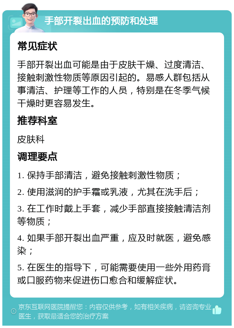 手部开裂出血的预防和处理 常见症状 手部开裂出血可能是由于皮肤干燥、过度清洁、接触刺激性物质等原因引起的。易感人群包括从事清洁、护理等工作的人员，特别是在冬季气候干燥时更容易发生。 推荐科室 皮肤科 调理要点 1. 保持手部清洁，避免接触刺激性物质； 2. 使用滋润的护手霜或乳液，尤其在洗手后； 3. 在工作时戴上手套，减少手部直接接触清洁剂等物质； 4. 如果手部开裂出血严重，应及时就医，避免感染； 5. 在医生的指导下，可能需要使用一些外用药膏或口服药物来促进伤口愈合和缓解症状。